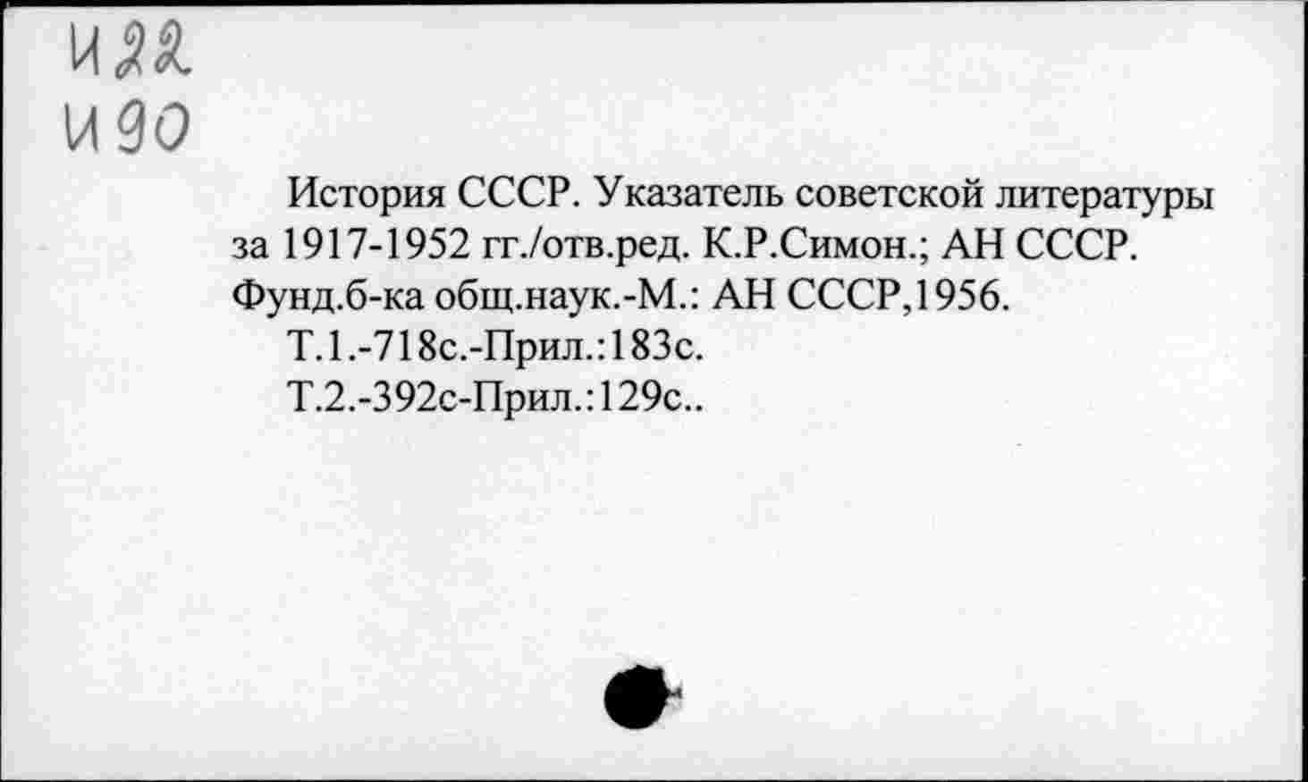 ﻿им
идо
История СССР. Указатель советской литературы за 1917-1952 гг./отв.ред. К.Р.Симон.; АН СССР. Фунд.б-ка общ.наук.-М.: АН СССР, 1956.
Т.1.-718с.-Прил.:183с.
Т.2.-392с-Прил.:129с..
